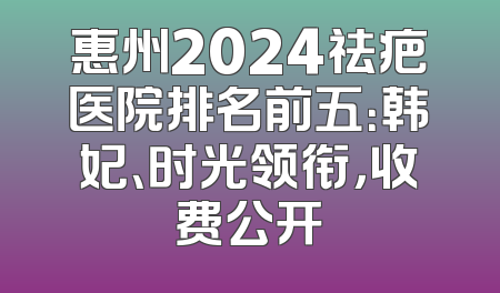 惠州2024祛疤医院排名前五：韩妃、时光领衔，收费公开