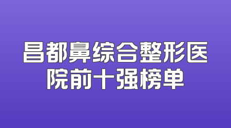 昌都鼻综合整形医院前十强榜单