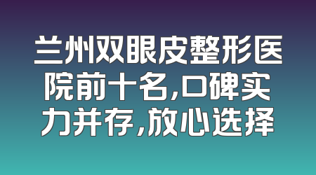 兰州双眼皮整形医院前十名，口碑实力并存，放心选择