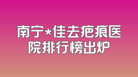 南宁*佳去疤痕医院排行榜出炉