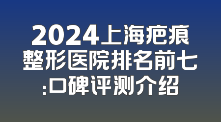 2024上海疤痕整形医院排名前七：口碑评测介绍