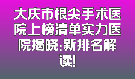 大庆市根尖手术医院上榜清单实力医院揭晓：新排名解读！