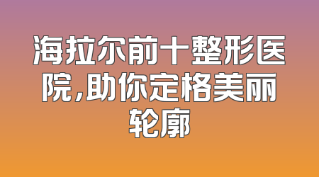 海拉尔前十整形医院，助你定格美丽轮廓