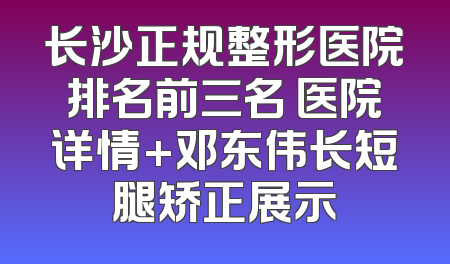 长沙正规整形医院排名前三名 医院详情+邓东伟长短腿矫正展示