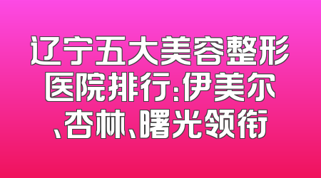 辽宁五大美容整形医院排行：伊美尔、杏林、曙光领衔