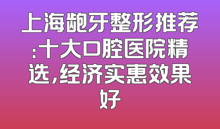 上海龅牙整形推荐：十大口腔医院精选，经济实惠效果好