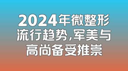 2024年微整形流行趋势，军美与高尚备受推崇
