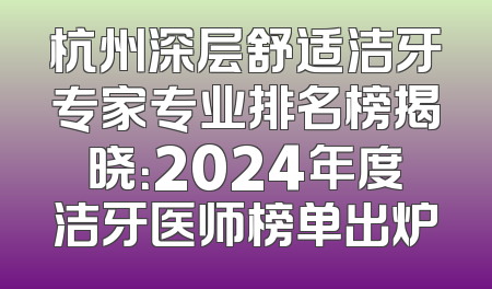 杭州深层舒适洁牙专家专业排名榜揭晓：2024年度洁牙医师榜单出炉