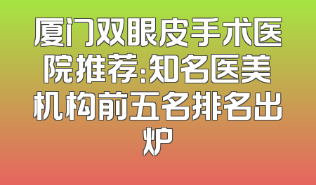 厦门双眼皮手术医院推荐：知名医美机构前五名排名出炉