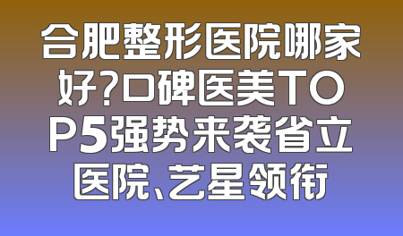 合肥整形医院哪家好？口碑医美TOP5强势来袭省立医院、艺星领衔