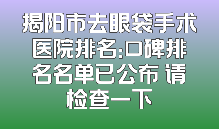 揭阳市去眼袋手术医院排名：口碑排名名单已公布 请检查一下