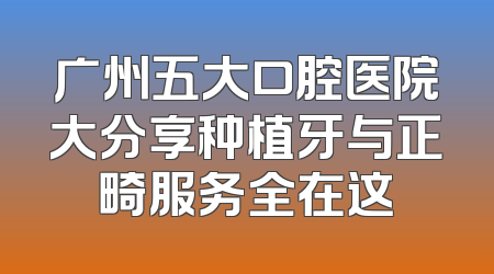 广州五大口腔医院大分享种植牙与正畸服务全在这