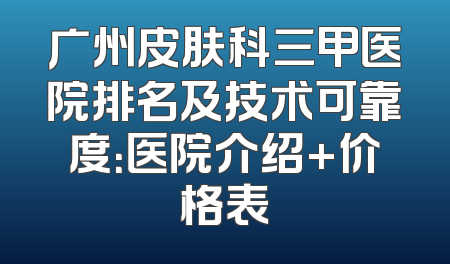 广州皮肤科三甲医院排名及技术可靠度：医院介绍+价格表