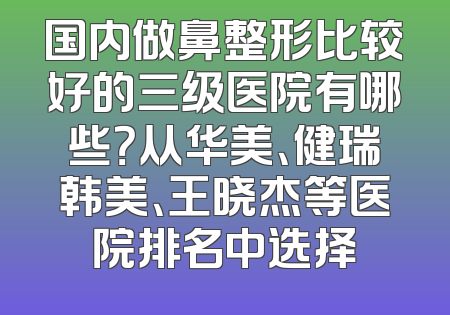 国内做鼻整形比较好的三级医院有哪些？从华美、健瑞韩美、王晓杰等医院排名中选择