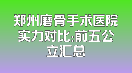 郑州磨骨手术医院实力对比：前五公立汇总
