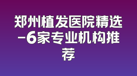 郑州植发医院精选-6家专业机构推荐