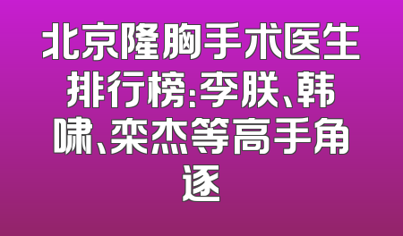 北京隆胸手术医生排行榜：李朕、韩啸、栾杰等高手角逐