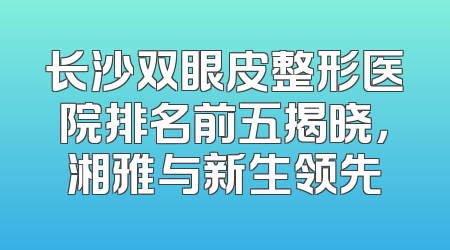长沙双眼皮整形医院排名前五揭晓，湘雅与新生领先