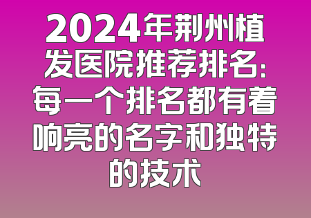2024年荆州植发医院推荐排名：每一个排名都有着响亮的名字和独特的技术