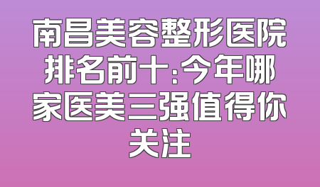 南昌美容整形医院排名前十：今年哪家医美三强值得你关注