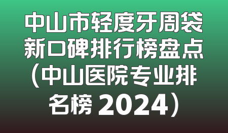 中山市轻度牙周袋新口碑排行榜盘点（中山医院专业排名榜 2024）