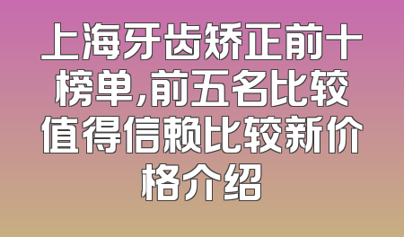 上海牙齿矫正前十榜单，前五名比较值得信赖比较新价格介绍