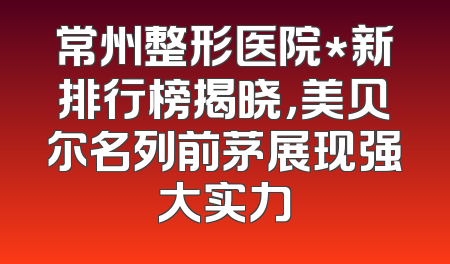 常州整形医院*新排行榜揭晓，美贝尔名列前茅展现强大实力