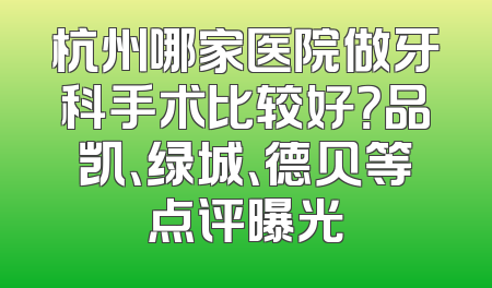 杭州哪家医院做牙科手术比较好？品凯、绿城、德贝等点评曝光
