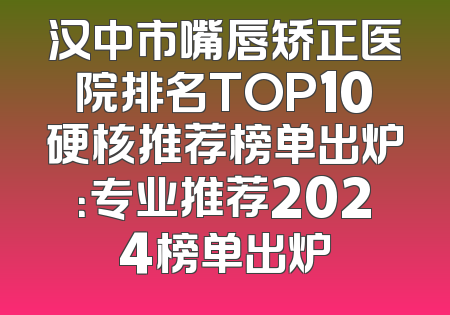 汉中市嘴唇矫正医院排名TOP10硬核推荐榜单出炉：专业推荐2024榜单出炉