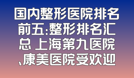 国内整形医院排名前五：整形排名汇总 上海第九医院、康美医院受欢迎
