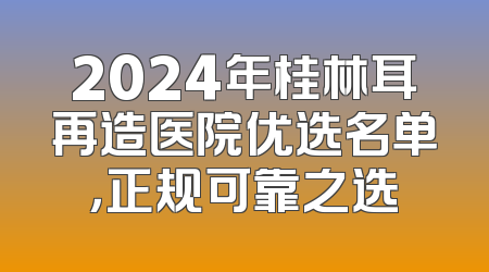 2024年桂林耳再造医院优选名单，正规可靠之选
