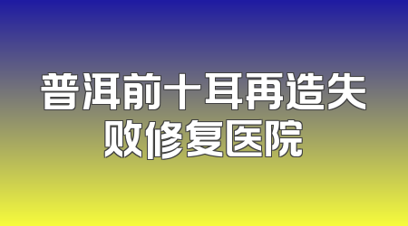 普洱前十耳再造失败修复医院