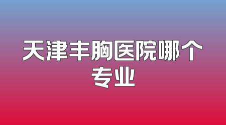 天津丰胸医院哪个专业