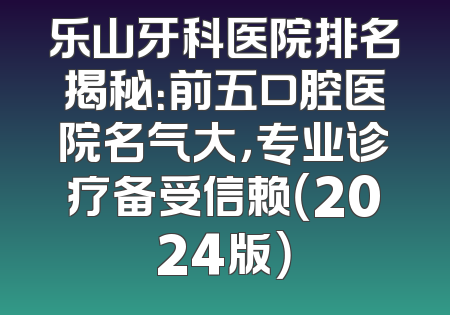 乐山牙科医院排名揭秘：前五口腔医院名气大，专业诊疗备受信赖（2024版）