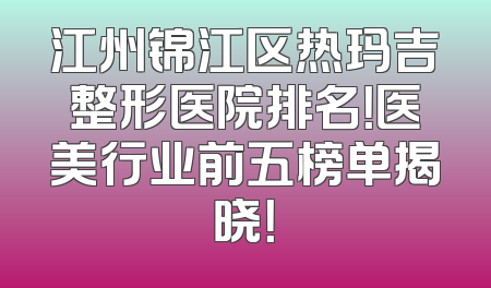 江州锦江区热玛吉整形医院排名！医美行业前五榜单揭晓！