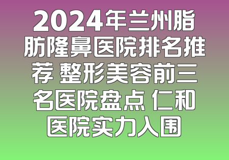 2024年兰州脂肪隆鼻医院排名推荐 整形美容前三名医院盘点 仁和医院实力入围