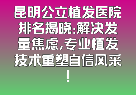昆明公立植发医院排名揭晓：解决发量焦虑，专业植发技术重塑自信风采！