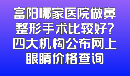 富阳哪家医院做鼻整形手术比较好？四大机构公布网上眼睛价格查询