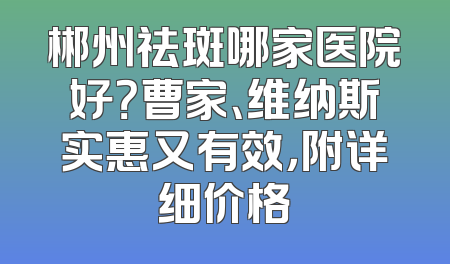 郴州祛斑哪家医院好？曹家、维纳斯实惠又有效，附详细价格