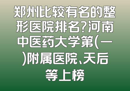 郑州比较有名的整形医院排名？河南中医药大学第(一)附属医院、天后等上榜