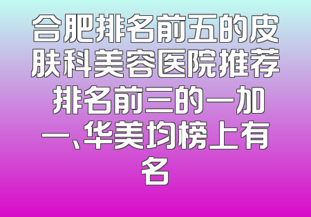 合肥排名前五的皮肤科美容医院推荐 排名前三的一加一、华美均榜上有名