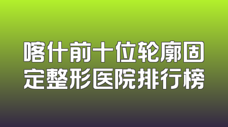 喀什前十位轮廓固定整形医院排行榜