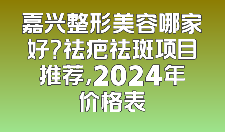 嘉兴整形美容哪家好？祛疤祛斑项目推荐，2024年价格表