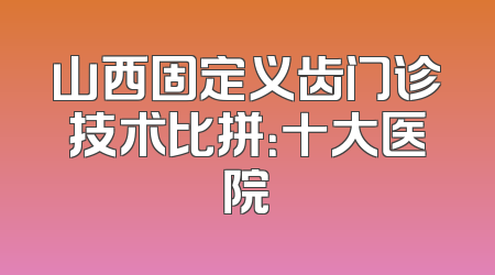 山西固定义齿门诊技术比拼：十大医院