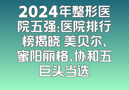 2024年整形医院五强：医院排行榜揭晓 美贝尔、蜜阳丽格、协和五巨头当选