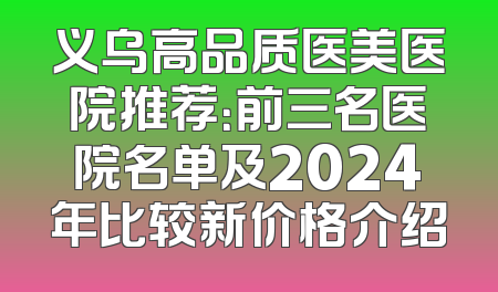义乌高品质医美医院推荐：前三名医院名单及2024年比较新价格介绍