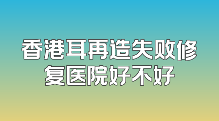 香港耳再造失败修复医院好不好