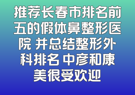 推荐长春市排名前五的假体鼻整形医院 并总结整形外科排名 中彦和康美很受欢迎