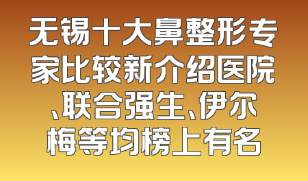 无锡十大鼻整形专家比较新介绍医院、联合强生、伊尔梅等均榜上有名
