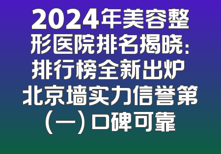 2024年美容整形医院排名揭晓：排行榜全新出炉 北京墙实力信誉第(一) 口碑可靠